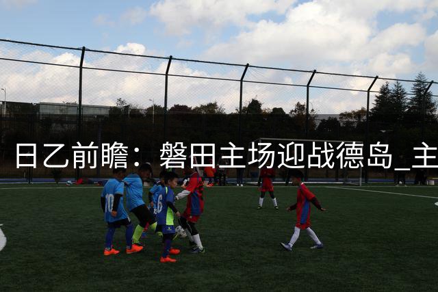日乙前瞻：磐田主场迎战德岛 主队稍占优势但难言稳胜